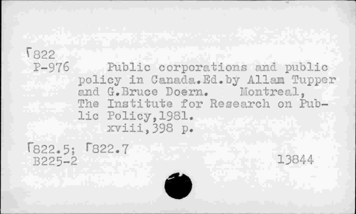 ﻿^822
P-976
Public corporations and public policy in Canada..Ed.by Allan Tupper and G.Bruce Doern. Montreal, The Institute for Research on Public Policy,1981.
xviii,398 p.
r822.5; >"822.7
B225-2
13844